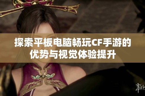 探索平板电脑畅玩CF手游的优势与视觉体验提升
