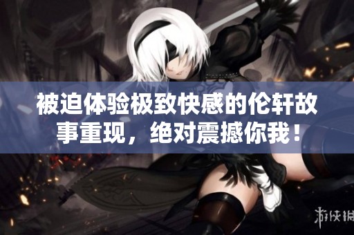被迫体验极致快感的伦轩故事重现，绝对震撼你我！