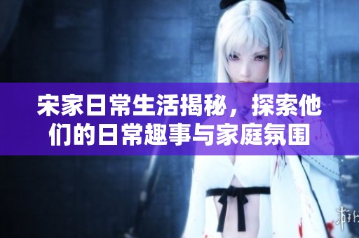 宋家日常生活揭秘，探索他们的日常趣事与家庭氛围