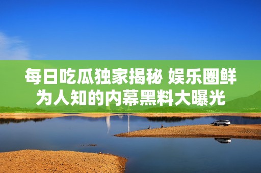 每日吃瓜独家揭秘 娱乐圈鲜为人知的内幕黑料大曝光