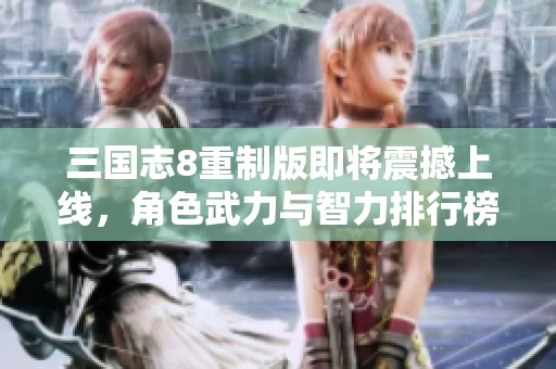 三国志8重制版即将震撼上线，角色武力与智力排行榜精彩抢先揭晓！