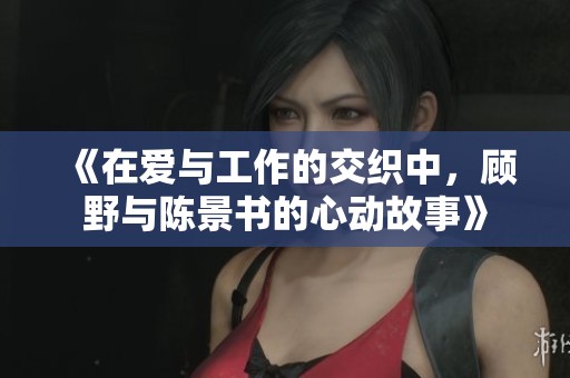 《在爱与工作的交织中，顾野与陈景书的心动故事》