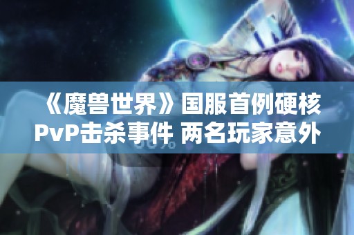 《魔兽世界》国服首例硬核PvP击杀事件 两名玩家意外被坑引发热议