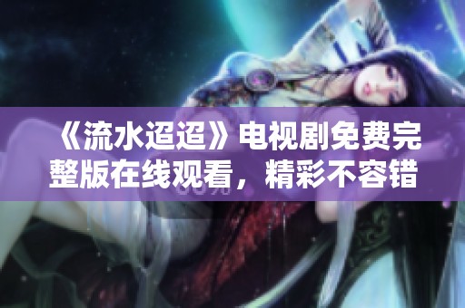 《流水迢迢》电视剧免费完整版在线观看，精彩不容错过
