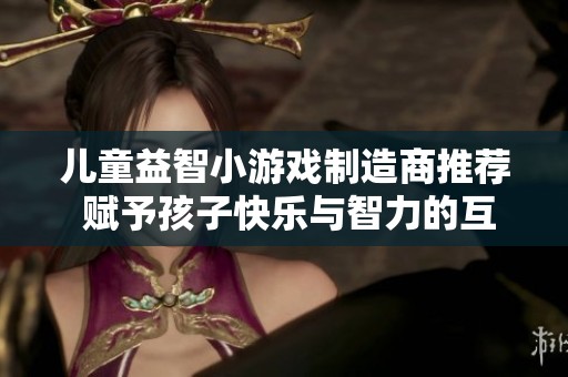 儿童益智小游戏制造商推荐 赋予孩子快乐与智力的互动游戏体验