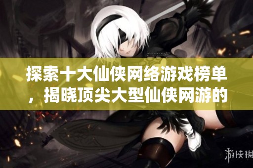 探索十大仙侠网络游戏榜单，揭晓顶尖大型仙侠网游的精彩与魅力！