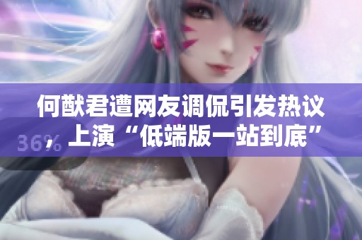 何猷君遭网友调侃引发热议，上演“低端版一站到底”，笑点频出引爆网络话题