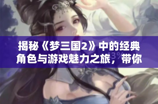 揭秘《梦三国2》中的经典角色与游戏魅力之旅，带你重温历史与策略的完美结合