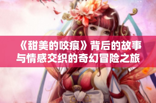 《甜美的咬痕》背后的故事与情感交织的奇幻冒险之旅