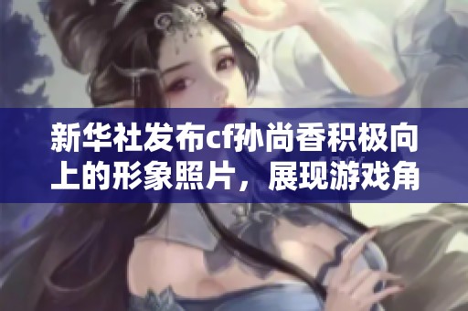 新华社发布cf孙尚香积极向上的形象照片，展现游戏角色的新风貌与魅力