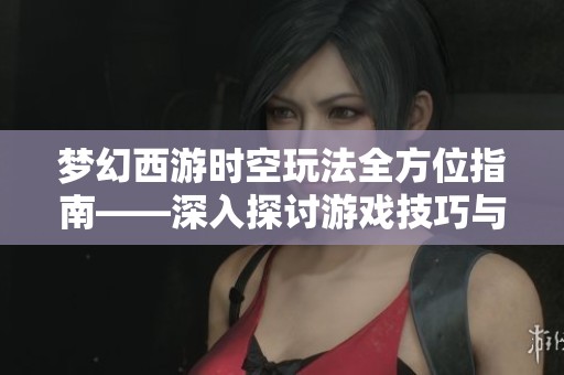 梦幻西游时空玩法全方位指南——深入探讨游戏技巧与策略的实用宝典
