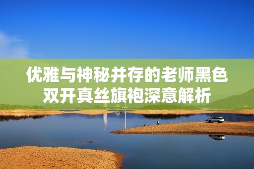优雅与神秘并存的老师黑色双开真丝旗袍深意解析