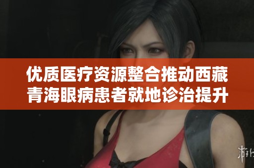 优质医疗资源整合推动西藏青海眼病患者就地诊治提升健康服务水平