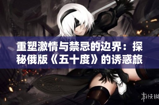 重塑激情与禁忌的边界：探秘俄版《五十度》的诱惑旅程