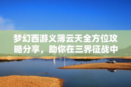 梦幻西游义薄云天全方位攻略分享，助你在三界征战中无往不利！