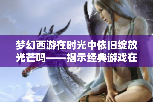 梦幻西游在时光中依旧绽放光芒吗——揭示经典游戏在现代的生存现状与魅力