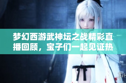 梦幻西游武神坛之战精彩直播回顾，宝子们一起见证热血对决吧！