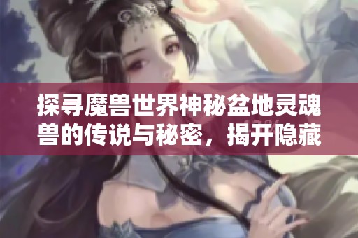 探寻魔兽世界神秘盆地灵魂兽的传说与秘密，揭开隐藏在游戏中的奇幻故事