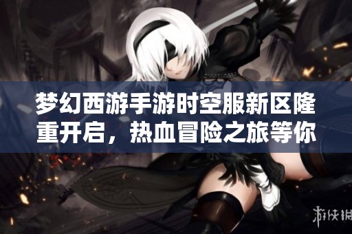 梦幻西游手游时空服新区隆重开启，热血冒险之旅等你来挑战共创辉煌！