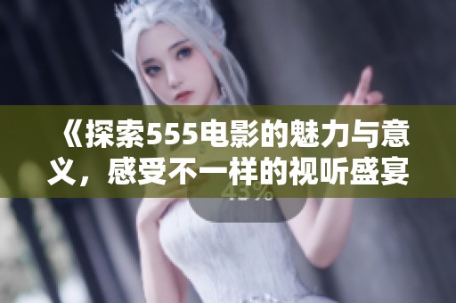 《探索555电影的魅力与意义，感受不一样的视听盛宴》