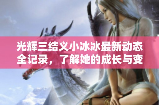 光辉三结义小冰冰最新动态全记录，了解她的成长与变化