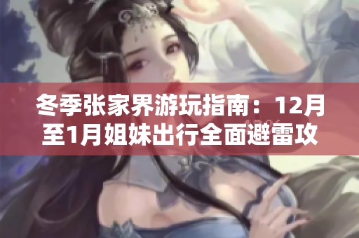 冬季张家界游玩指南：12月至1月姐妹出行全面避雷攻略