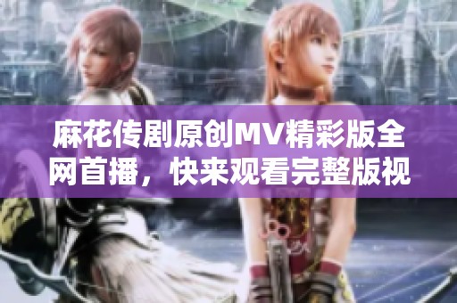 麻花传剧原创MV精彩版全网首播，快来观看完整版视频！