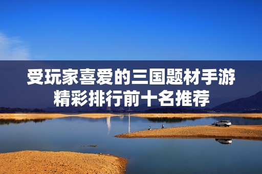 受玩家喜爱的三国题材手游精彩排行前十名推荐