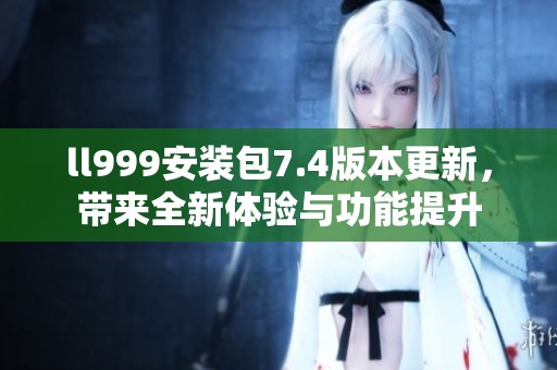 ll999安装包7.4版本更新，带来全新体验与功能提升