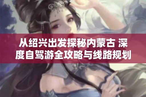 从绍兴出发探秘内蒙古 深度自驾游全攻略与线路规划技巧分享
