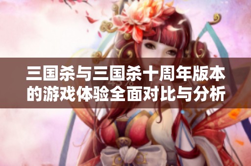 三国杀与三国杀十周年版本的游戏体验全面对比与分析
