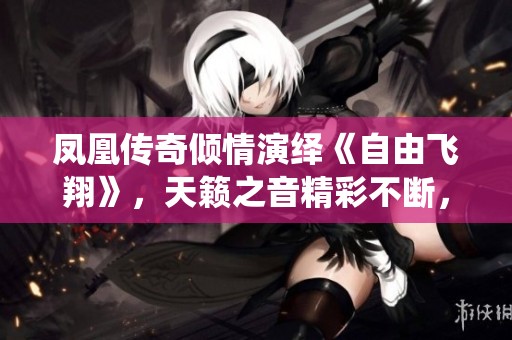 凤凰传奇倾情演绎《自由飞翔》，天籁之音精彩不断，感动你我心灵