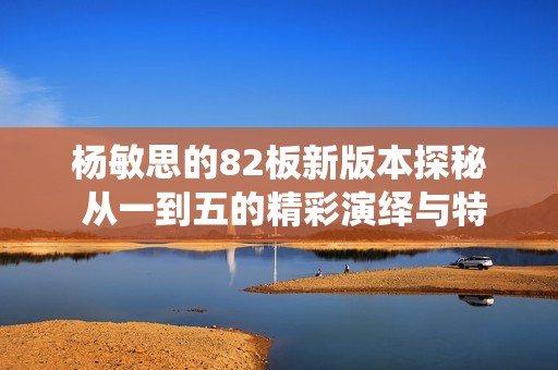 杨敏思的82板新版本探秘 从一到五的精彩演绎与特色分析