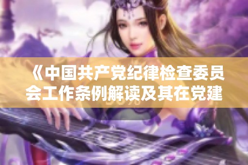 《中国共产党纪律检查委员会工作条例解读及其在党建工作中的重要作用》