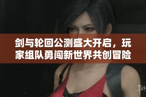 剑与轮回公测盛大开启，玩家组队勇闯新世界共创冒险传奇