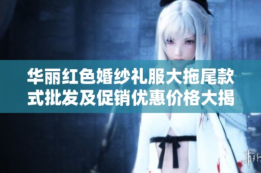 华丽红色婚纱礼服大拖尾款式批发及促销优惠价格大揭秘