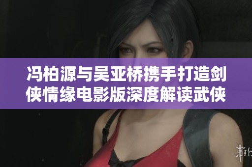 冯柏源与吴亚桥携手打造剑侠情缘电影版深度解读武侠传奇风采