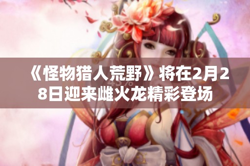 《怪物猎人荒野》将在2月28日迎来雌火龙精彩登场