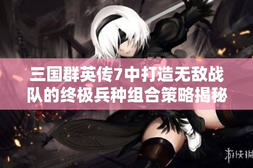 三国群英传7中打造无敌战队的终极兵种组合策略揭秘