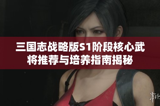 三国志战略版S1阶段核心武将推荐与培养指南揭秘