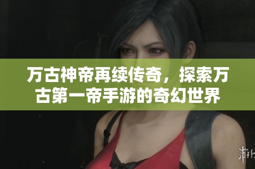 万古神帝再续传奇，探索万古第一帝手游的奇幻世界
