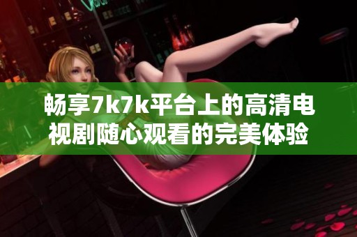畅享7k7k平台上的高清电视剧随心观看的完美体验