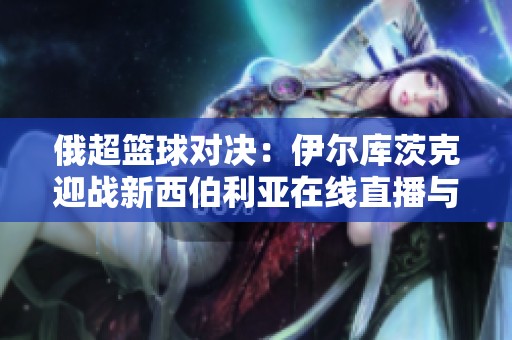 俄超篮球对决：伊尔库茨克迎战新西伯利亚在线直播与比分更新