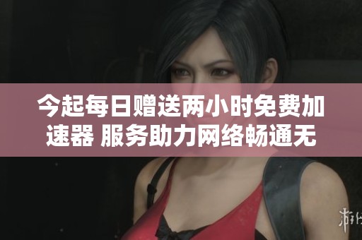 今起每日赠送两小时免费加速器 服务助力网络畅通无阻