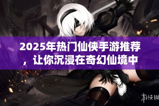 2025年热门仙侠手游推荐，让你沉浸在奇幻仙境中