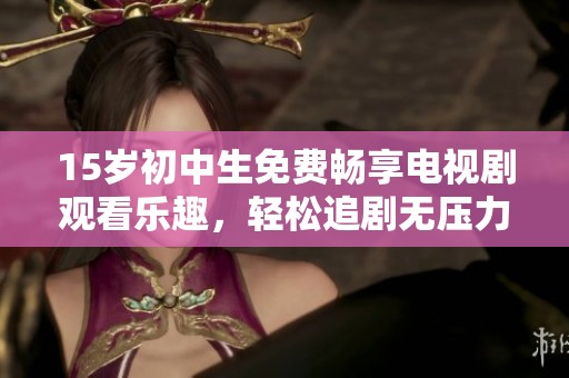 15岁初中生免费畅享电视剧观看乐趣，轻松追剧无压力