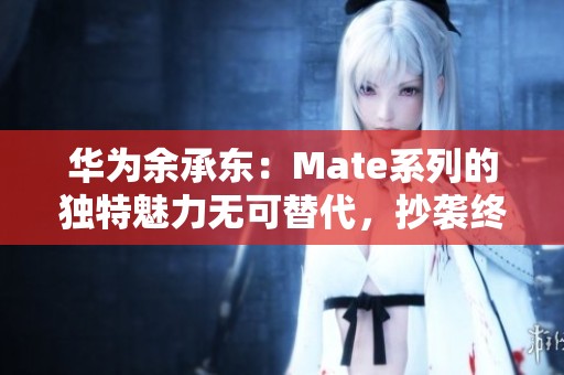 华为余承东：Mate系列的独特魅力无可替代，抄袭终将失去光辉