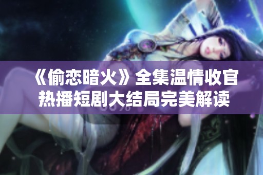 《偷恋暗火》全集温情收官 热播短剧大结局完美解读与精彩回顾