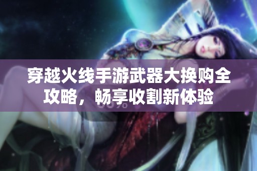 穿越火线手游武器大换购全攻略，畅享收割新体验
