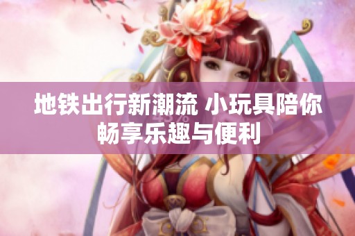 地铁出行新潮流 小玩具陪你畅享乐趣与便利